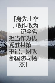 身先士卒，敢作敢为——记全省担当作为优秀驻村第一书记、财政部国防司杨杰