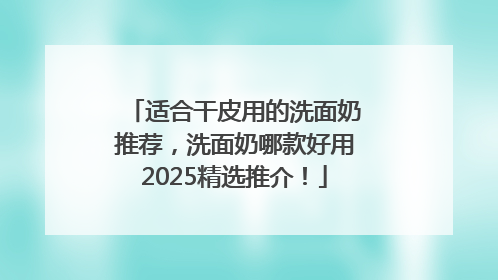 适合干皮用的洗面奶推荐，洗面奶哪款好用2025精选推介！