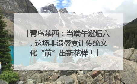青岛莱西：当端午邂逅六一，这场非遗盛宴让传统文化“萌”出新花样！