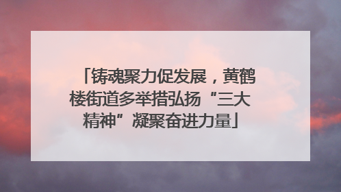 铸魂聚力促发展，黄鹤楼街道多举措弘扬“三大精神”凝聚奋进力量