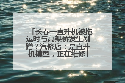 长春一直升机被拖运时与高架桥发生剐蹭？汽修店：是直升机模型，正在维修