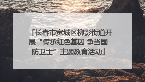 长春市宽城区柳影街道开展“传承红色基因 争当国防卫士”主题教育活动
