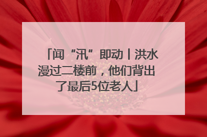 闻“汛”即动丨洪水漫过二楼前，他们背出了最后5位老人