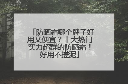 防晒霜哪个牌子好用又便宜？十大热门实力超群的防晒霜！好用不搓泥