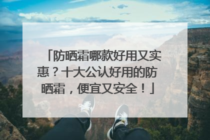 防晒霜哪款好用又实惠？十大公认好用的防晒霜，便宜又安全！