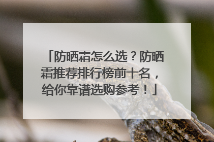 防晒霜怎么选？防晒霜推荐排行榜前十名，给你靠谱选购参考！