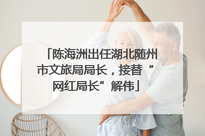 陈海洲出任湖北随州市文旅局局长，接替“网红局长”解伟