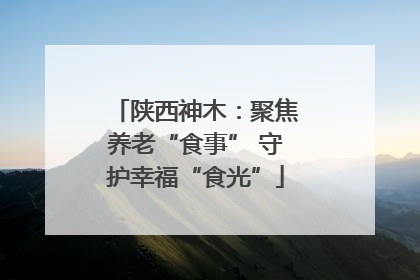 陕西神木：聚焦养老“食事” 守护幸福“食光”