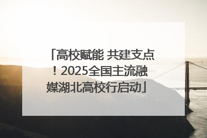 高校赋能 共建支点！2025全国主流融媒湖北高校行启动