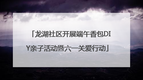 龙湖社区开展端午香包DIY亲子活动暨六一关爱行动