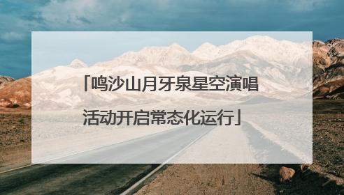 鸣沙山月牙泉星空演唱活动开启常态化运行