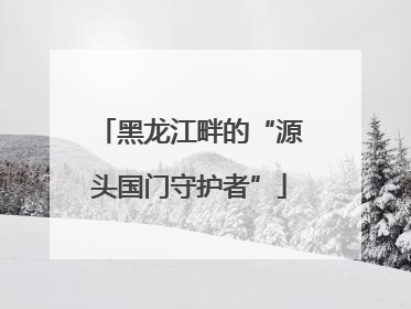 黑龙江畔的“源头国门守护者”