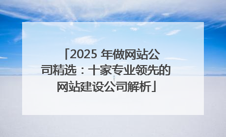 2025 年做网站公司精选：十家专业领先的网站建设公司解析