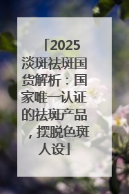 2025淡斑祛斑国货解析：国家唯一认证的祛斑产品，摆脱色斑人设
