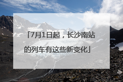 7月1日起，长沙南站的列车有这些新变化
