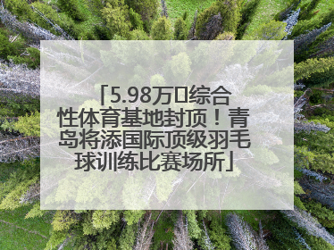 5.98万㎡综合性体育基地封顶！青岛将添国际顶级羽毛球训练比赛场所