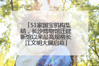 51家国宝机构集结，长沙博物馆迁建新馆以来最高规格长江文明大展启幕