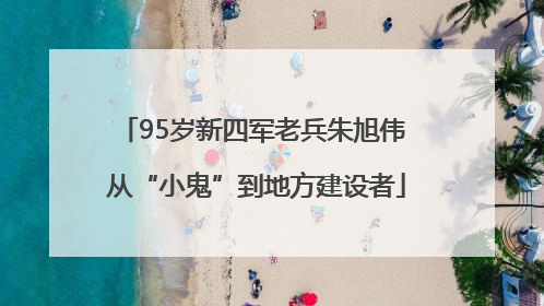 95岁新四军老兵朱旭伟 从“小鬼”到地方建设者